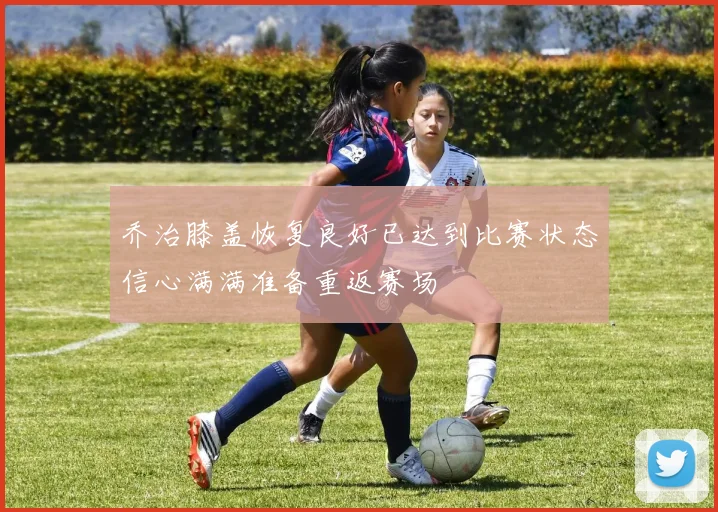 乔治膝盖恢复良好已达到比赛状态信心满满准备重返赛场