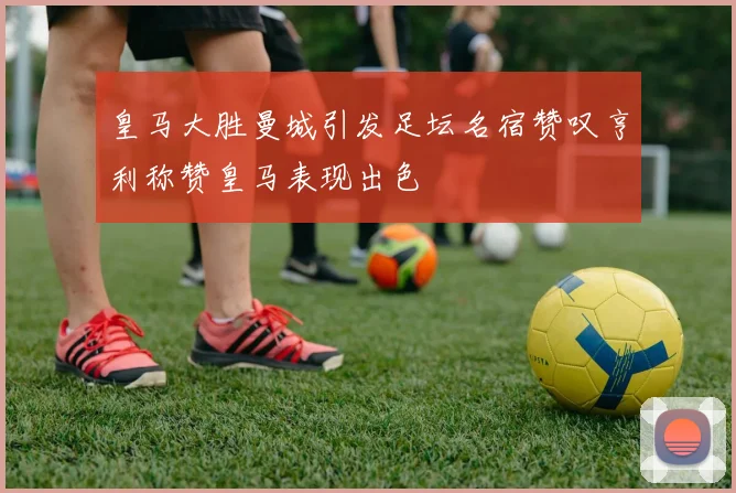 皇马大胜曼城引发足坛名宿赞叹亨利称赞皇马表现出色